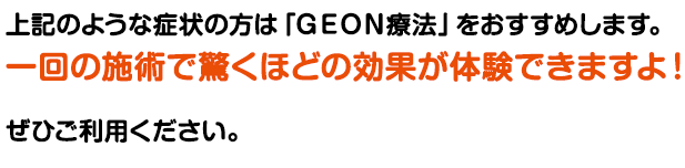 上記のような方は、GEON方法をおすすめします。
一回の施術で驚きの結果を体験できます!ぜひご利用ください。