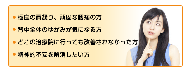 姿勢・猫背が気になる方
背骨のゆがみが気になる方
どこへ行っても状態が軽減されなかった方
とにかく早く回復したい方
ストレスや不安感を解消したい方